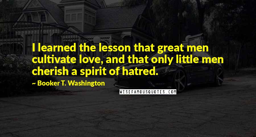 Booker T. Washington Quotes: I learned the lesson that great men cultivate love, and that only little men cherish a spirit of hatred.