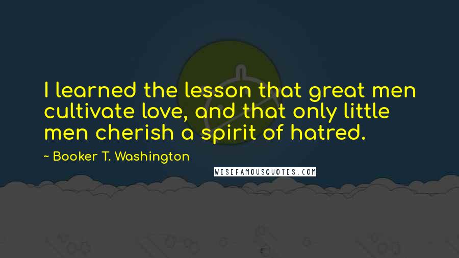 Booker T. Washington Quotes: I learned the lesson that great men cultivate love, and that only little men cherish a spirit of hatred.