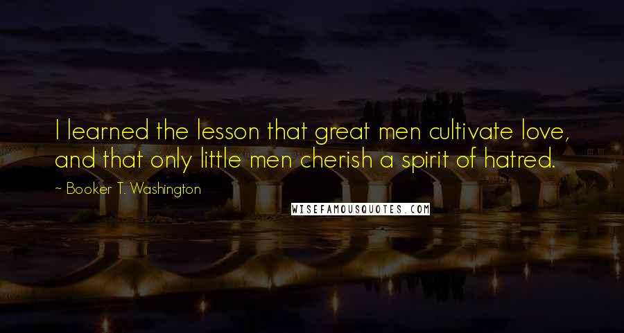 Booker T. Washington Quotes: I learned the lesson that great men cultivate love, and that only little men cherish a spirit of hatred.