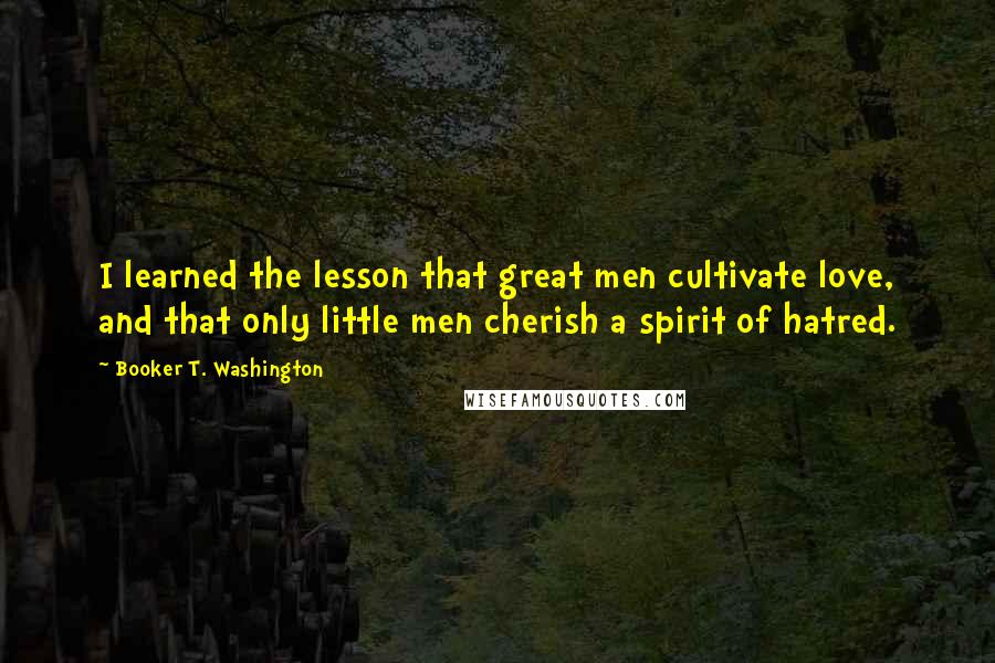 Booker T. Washington Quotes: I learned the lesson that great men cultivate love, and that only little men cherish a spirit of hatred.