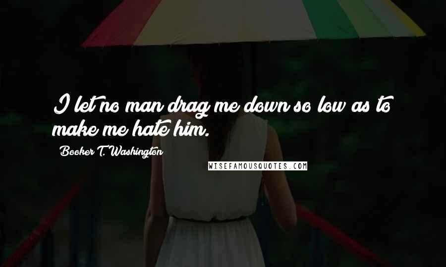 Booker T. Washington Quotes: I let no man drag me down so low as to make me hate him.