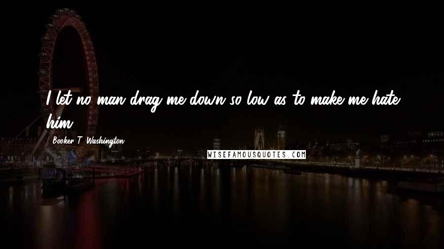 Booker T. Washington Quotes: I let no man drag me down so low as to make me hate him.