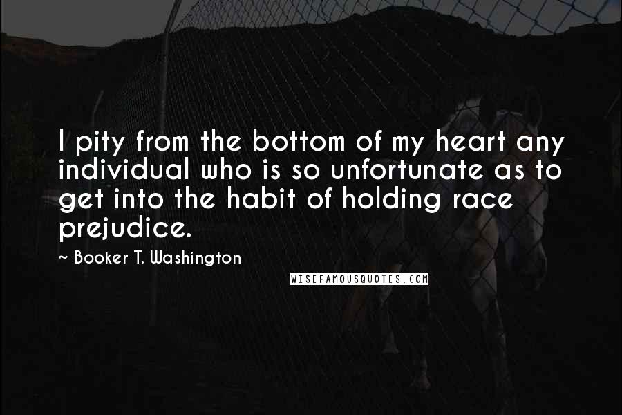 Booker T. Washington Quotes: I pity from the bottom of my heart any individual who is so unfortunate as to get into the habit of holding race prejudice.