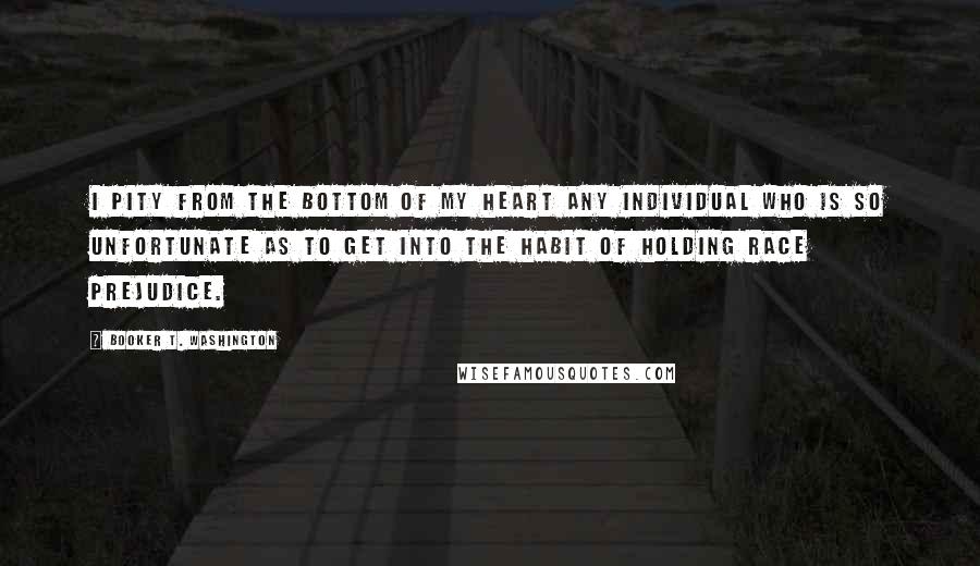 Booker T. Washington Quotes: I pity from the bottom of my heart any individual who is so unfortunate as to get into the habit of holding race prejudice.