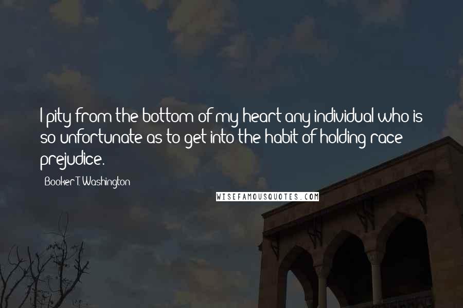 Booker T. Washington Quotes: I pity from the bottom of my heart any individual who is so unfortunate as to get into the habit of holding race prejudice.