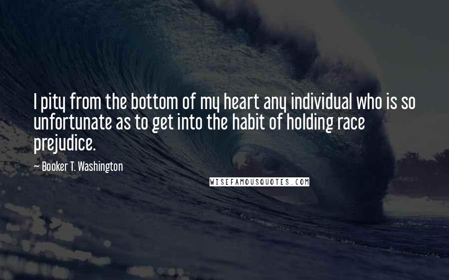 Booker T. Washington Quotes: I pity from the bottom of my heart any individual who is so unfortunate as to get into the habit of holding race prejudice.