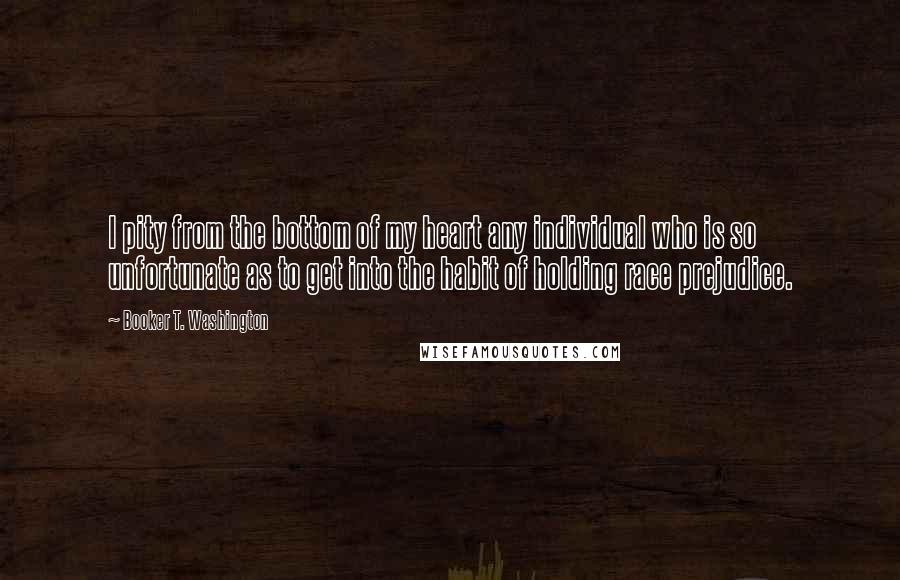 Booker T. Washington Quotes: I pity from the bottom of my heart any individual who is so unfortunate as to get into the habit of holding race prejudice.