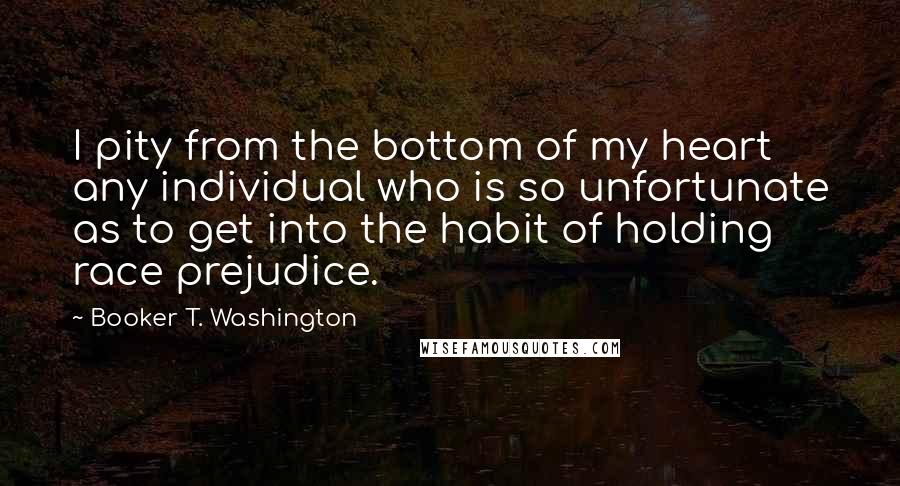 Booker T. Washington Quotes: I pity from the bottom of my heart any individual who is so unfortunate as to get into the habit of holding race prejudice.