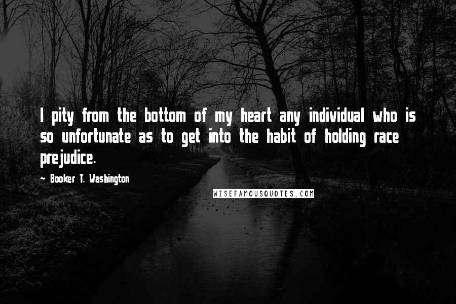 Booker T. Washington Quotes: I pity from the bottom of my heart any individual who is so unfortunate as to get into the habit of holding race prejudice.