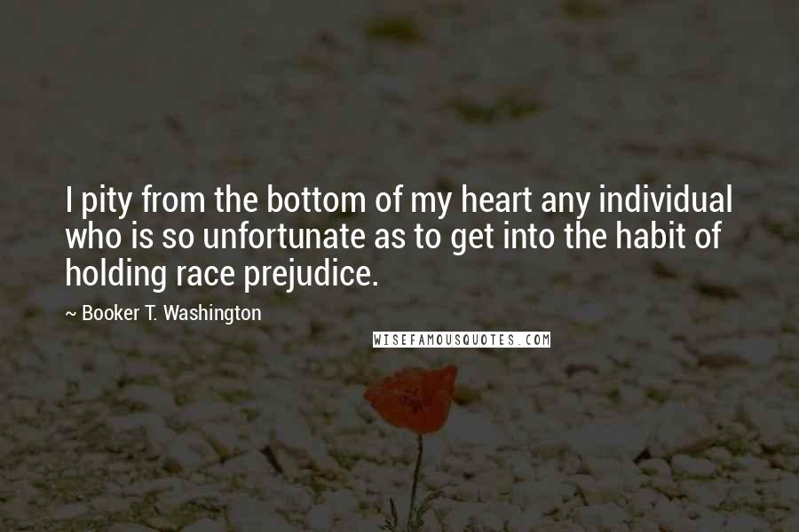 Booker T. Washington Quotes: I pity from the bottom of my heart any individual who is so unfortunate as to get into the habit of holding race prejudice.