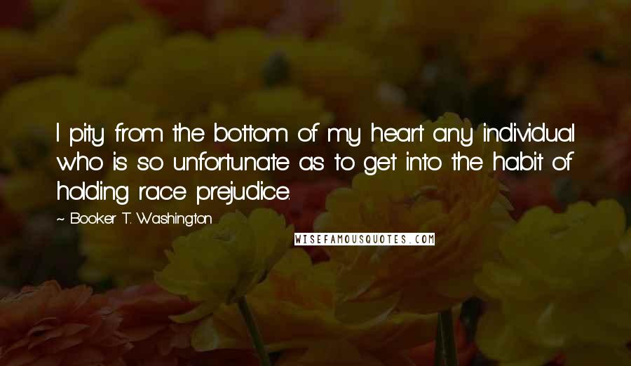 Booker T. Washington Quotes: I pity from the bottom of my heart any individual who is so unfortunate as to get into the habit of holding race prejudice.