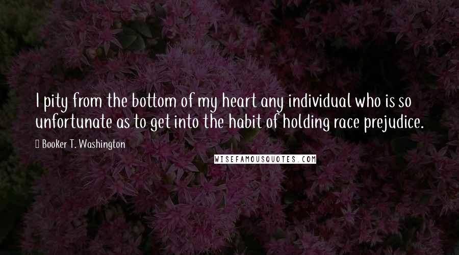 Booker T. Washington Quotes: I pity from the bottom of my heart any individual who is so unfortunate as to get into the habit of holding race prejudice.