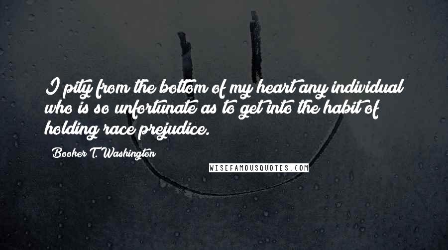 Booker T. Washington Quotes: I pity from the bottom of my heart any individual who is so unfortunate as to get into the habit of holding race prejudice.