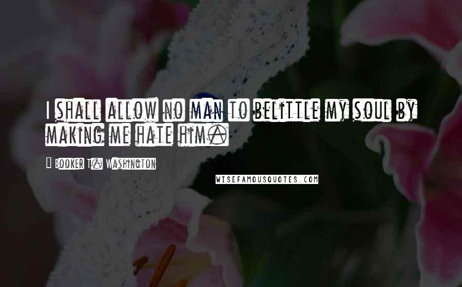 Booker T. Washington Quotes: I shall allow no man to belittle my soul by making me hate him.