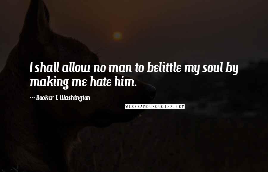 Booker T. Washington Quotes: I shall allow no man to belittle my soul by making me hate him.