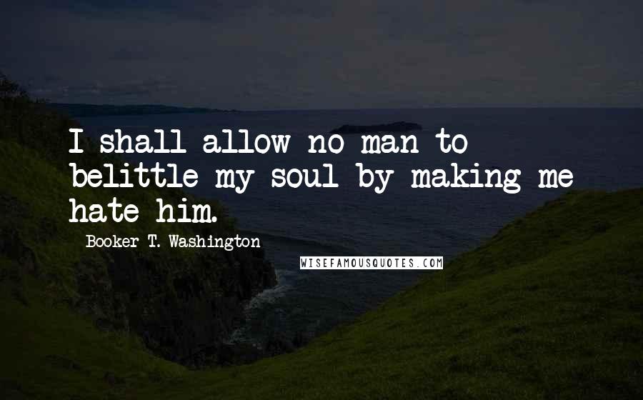 Booker T. Washington Quotes: I shall allow no man to belittle my soul by making me hate him.