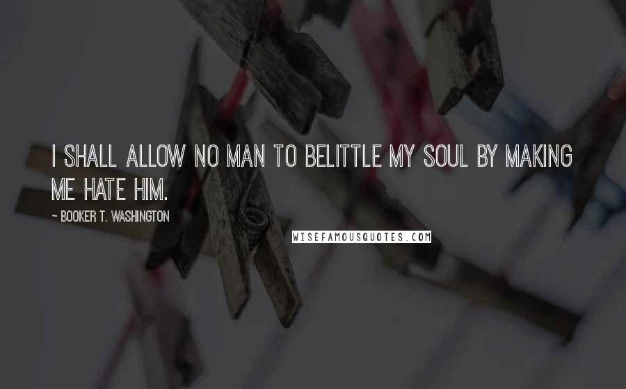 Booker T. Washington Quotes: I shall allow no man to belittle my soul by making me hate him.