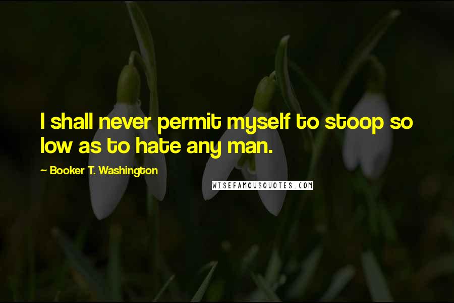 Booker T. Washington Quotes: I shall never permit myself to stoop so low as to hate any man.