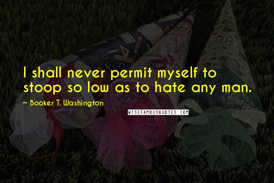 Booker T. Washington Quotes: I shall never permit myself to stoop so low as to hate any man.