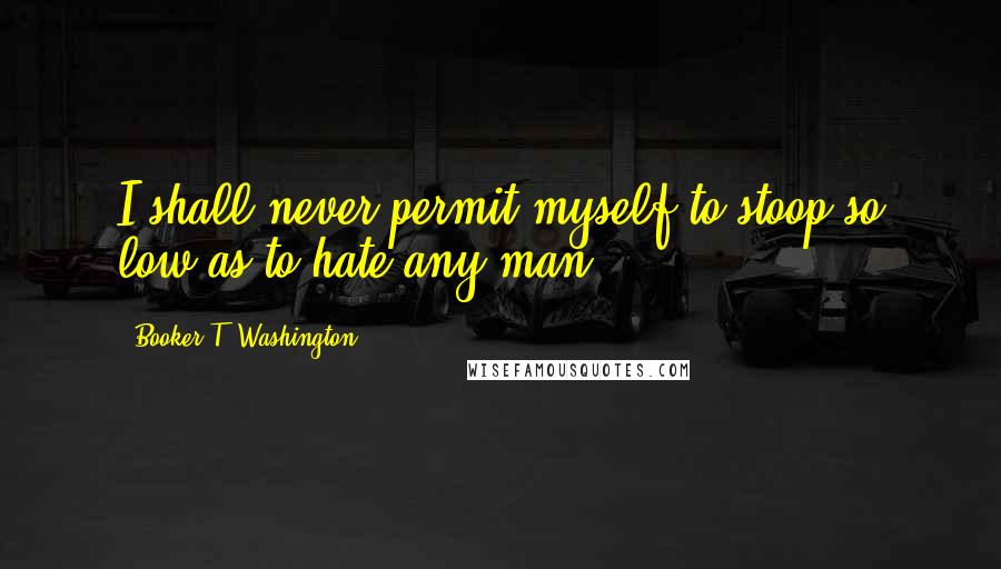 Booker T. Washington Quotes: I shall never permit myself to stoop so low as to hate any man.