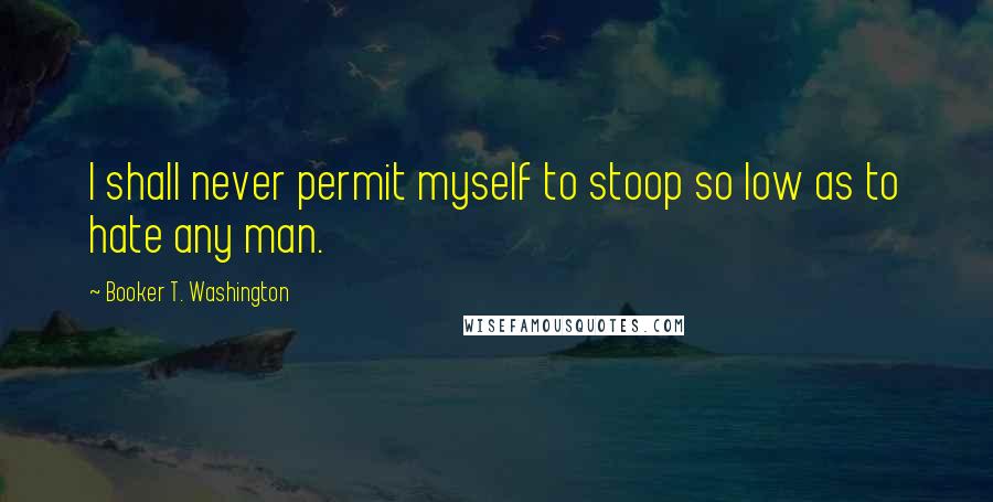 Booker T. Washington Quotes: I shall never permit myself to stoop so low as to hate any man.