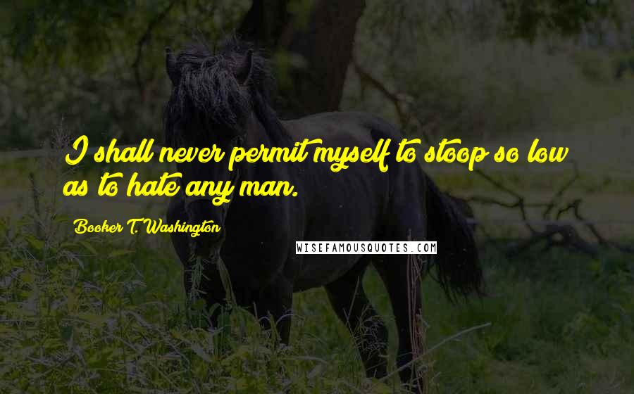 Booker T. Washington Quotes: I shall never permit myself to stoop so low as to hate any man.