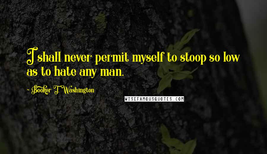 Booker T. Washington Quotes: I shall never permit myself to stoop so low as to hate any man.