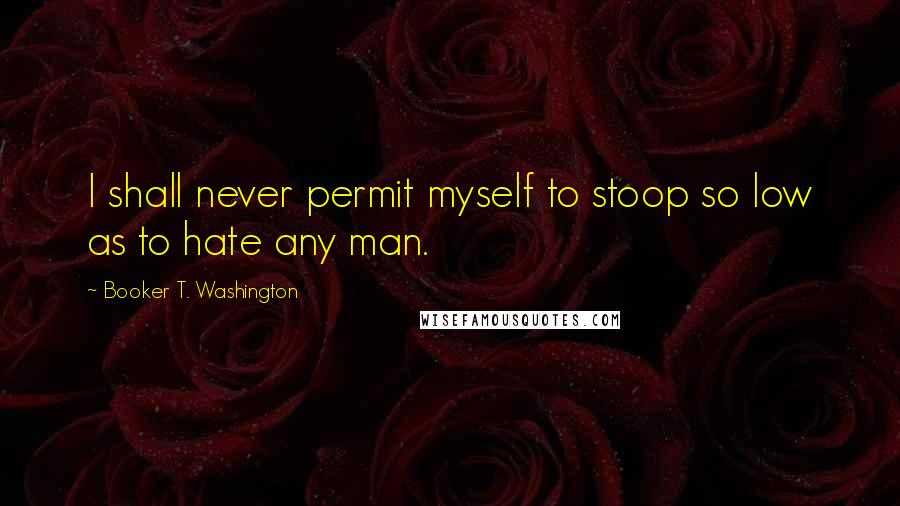 Booker T. Washington Quotes: I shall never permit myself to stoop so low as to hate any man.