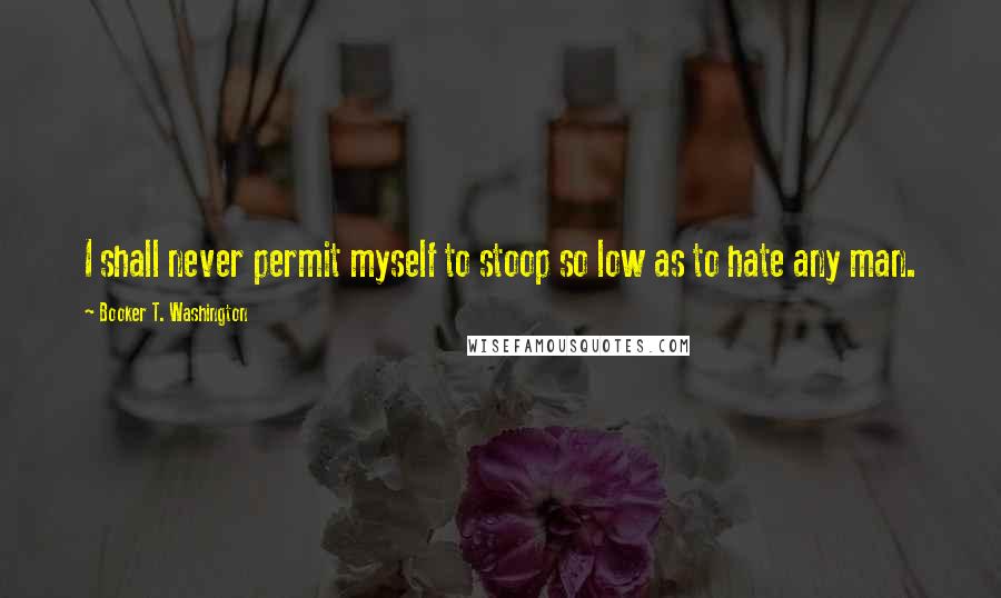 Booker T. Washington Quotes: I shall never permit myself to stoop so low as to hate any man.