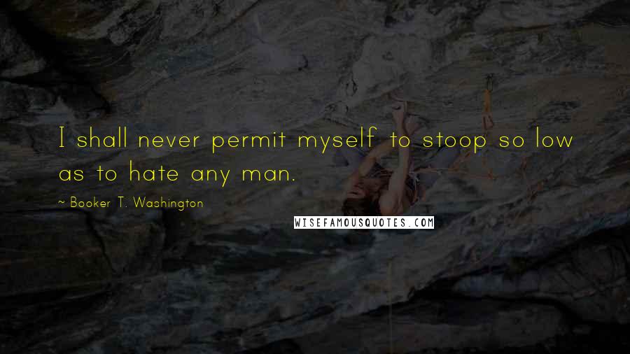 Booker T. Washington Quotes: I shall never permit myself to stoop so low as to hate any man.