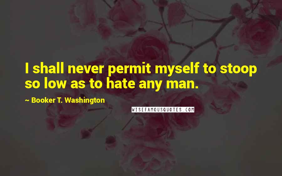 Booker T. Washington Quotes: I shall never permit myself to stoop so low as to hate any man.