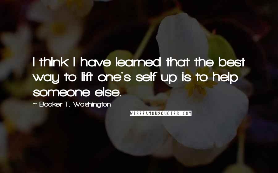 Booker T. Washington Quotes: I think I have learned that the best way to lift one's self up is to help someone else.