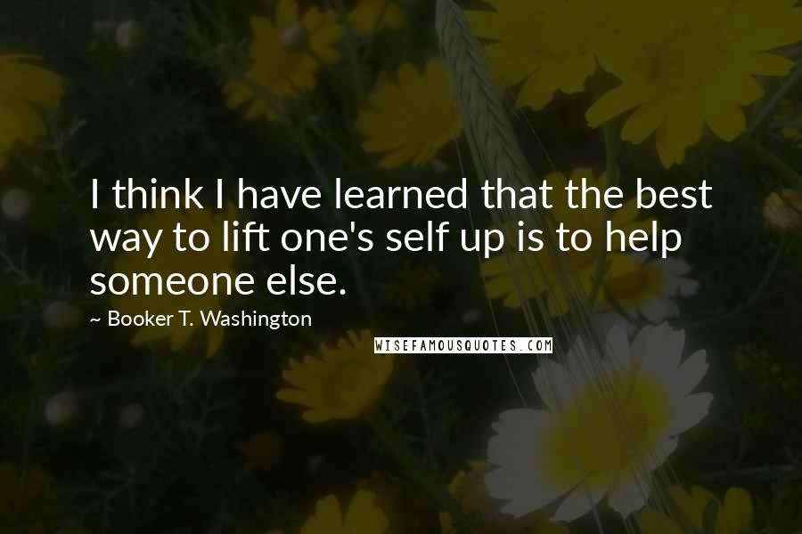 Booker T. Washington Quotes: I think I have learned that the best way to lift one's self up is to help someone else.