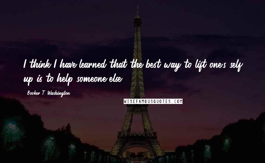 Booker T. Washington Quotes: I think I have learned that the best way to lift one's self up is to help someone else.