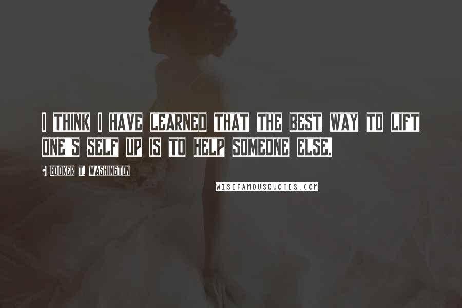 Booker T. Washington Quotes: I think I have learned that the best way to lift one's self up is to help someone else.