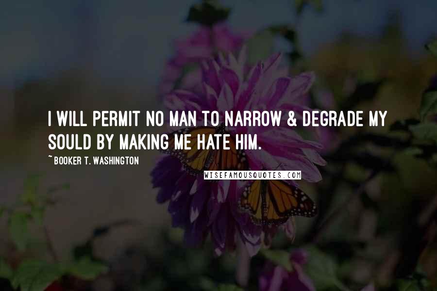 Booker T. Washington Quotes: I will permit no man to narrow & degrade my sould by making me hate him.