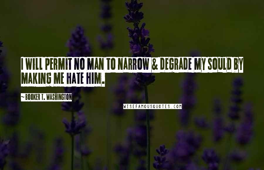 Booker T. Washington Quotes: I will permit no man to narrow & degrade my sould by making me hate him.