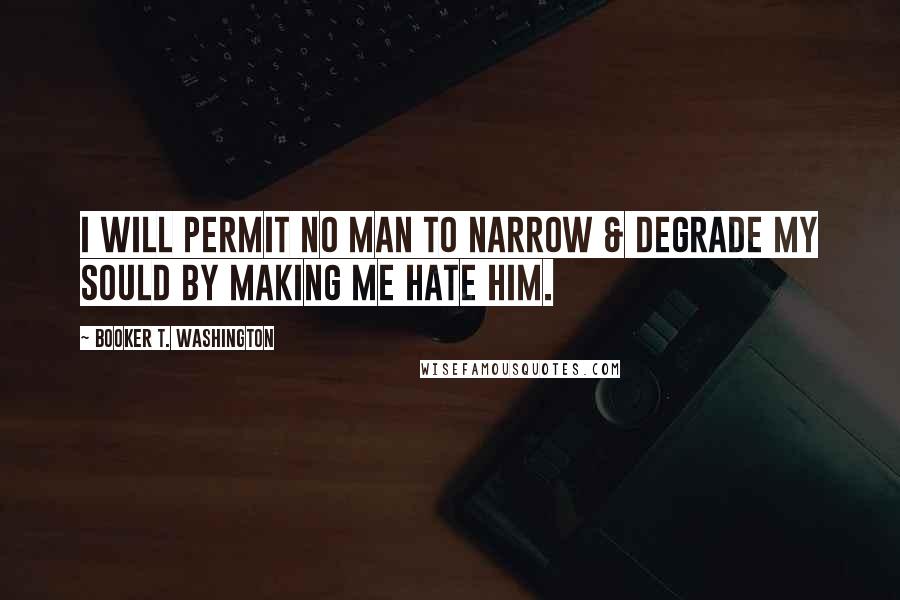 Booker T. Washington Quotes: I will permit no man to narrow & degrade my sould by making me hate him.