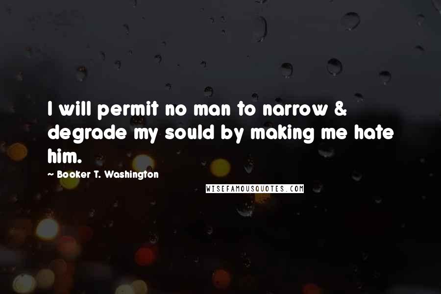 Booker T. Washington Quotes: I will permit no man to narrow & degrade my sould by making me hate him.