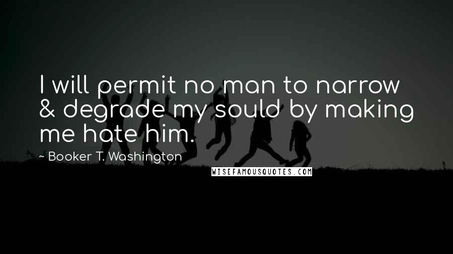 Booker T. Washington Quotes: I will permit no man to narrow & degrade my sould by making me hate him.