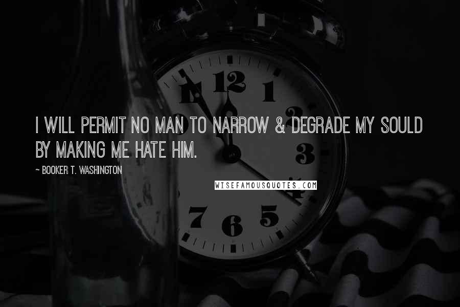 Booker T. Washington Quotes: I will permit no man to narrow & degrade my sould by making me hate him.