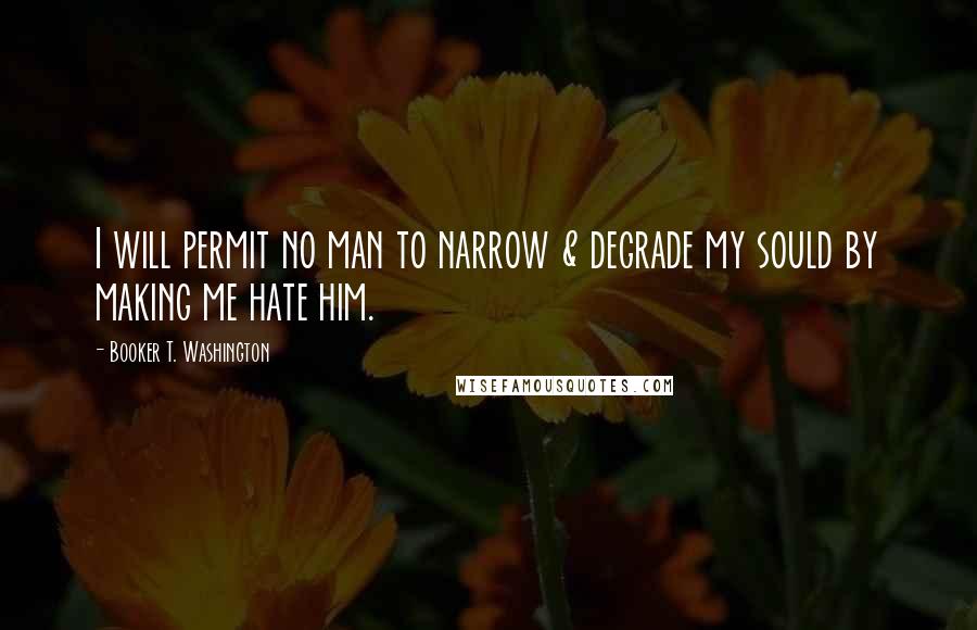 Booker T. Washington Quotes: I will permit no man to narrow & degrade my sould by making me hate him.