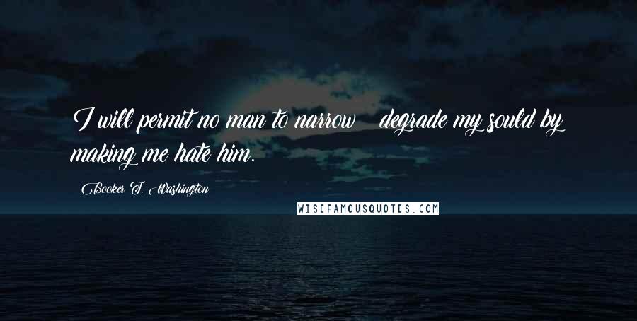 Booker T. Washington Quotes: I will permit no man to narrow & degrade my sould by making me hate him.