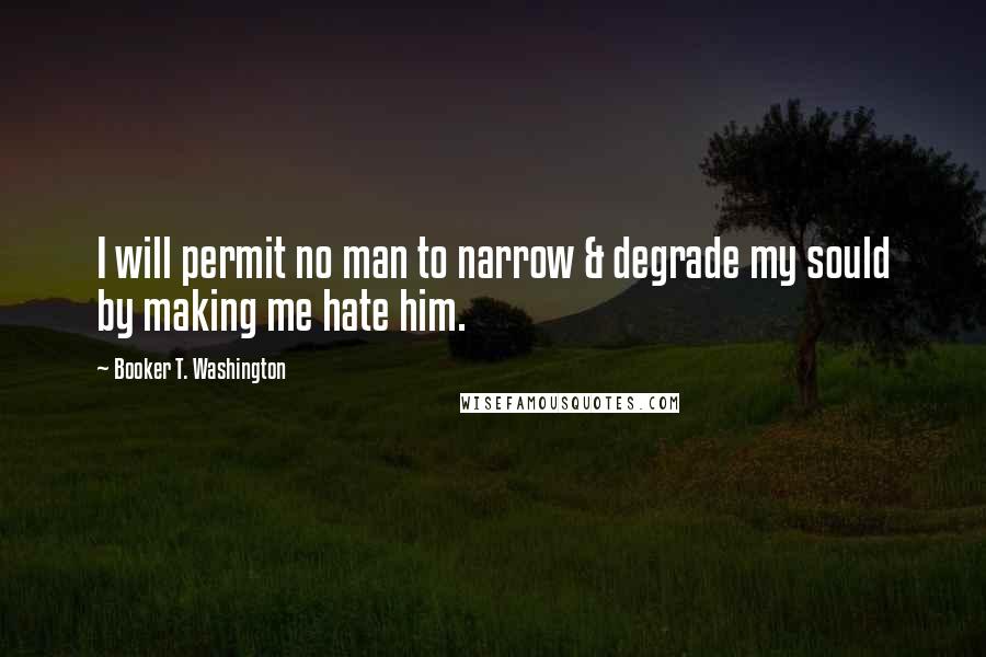 Booker T. Washington Quotes: I will permit no man to narrow & degrade my sould by making me hate him.