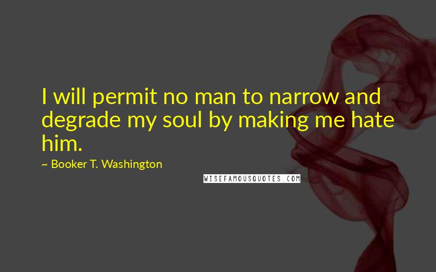 Booker T. Washington Quotes: I will permit no man to narrow and degrade my soul by making me hate him.