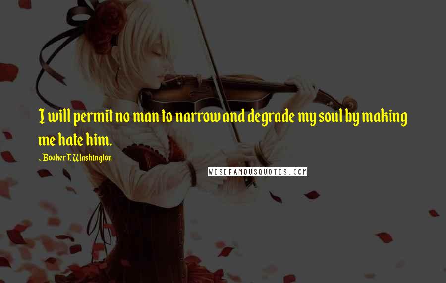 Booker T. Washington Quotes: I will permit no man to narrow and degrade my soul by making me hate him.