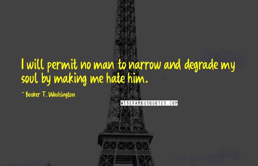 Booker T. Washington Quotes: I will permit no man to narrow and degrade my soul by making me hate him.