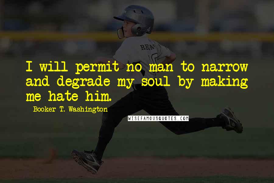 Booker T. Washington Quotes: I will permit no man to narrow and degrade my soul by making me hate him.