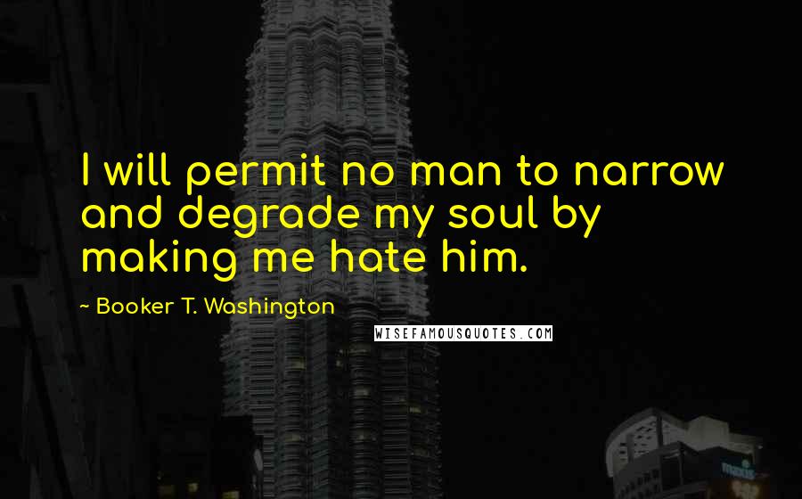Booker T. Washington Quotes: I will permit no man to narrow and degrade my soul by making me hate him.