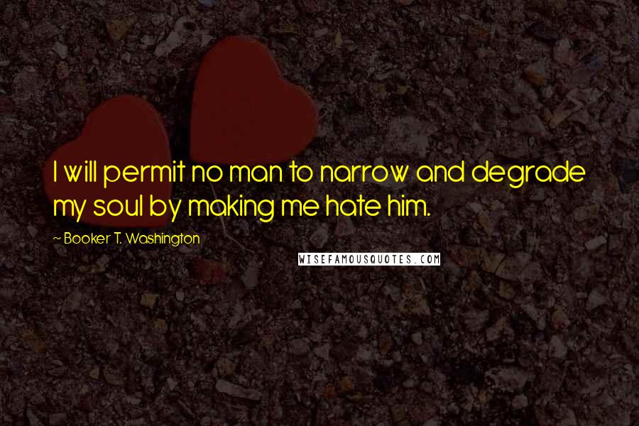 Booker T. Washington Quotes: I will permit no man to narrow and degrade my soul by making me hate him.